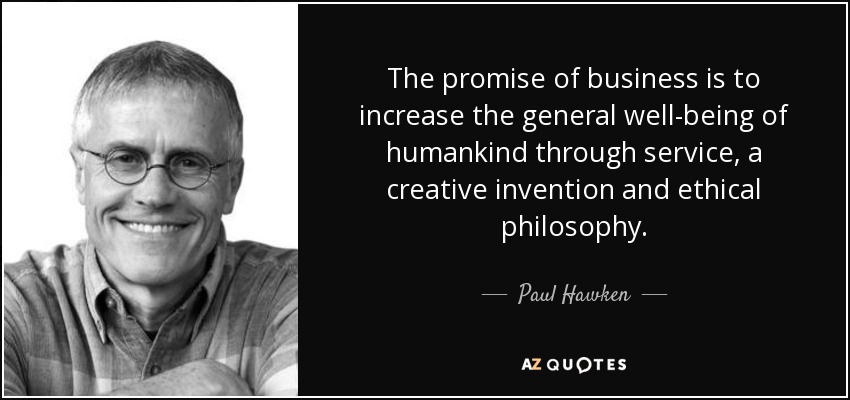 The promise of business is to increase the general well-being of humankind through service, a creative invention and ethical philosophy. - Paul Hawken