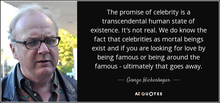 The promise of celebrity is a transcendental human state of existence. It's not real. We do know the fact that celebrities as mortal beings exist and if you are looking for love by being famous or being around the famous - ultimately that goes away. - George Hickenlooper