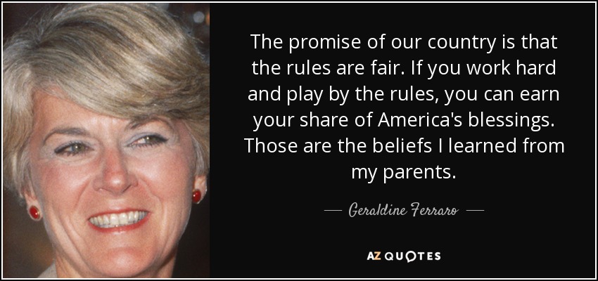 The promise of our country is that the rules are fair. If you work hard and play by the rules, you can earn your share of America's blessings. Those are the beliefs I learned from my parents. - Geraldine Ferraro