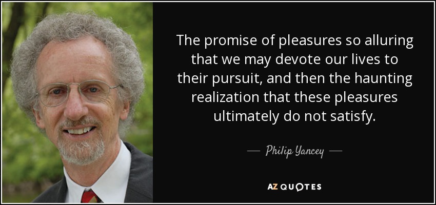 The promise of pleasures so alluring that we may devote our lives to their pursuit, and then the haunting realization that these pleasures ultimately do not satisfy. - Philip Yancey
