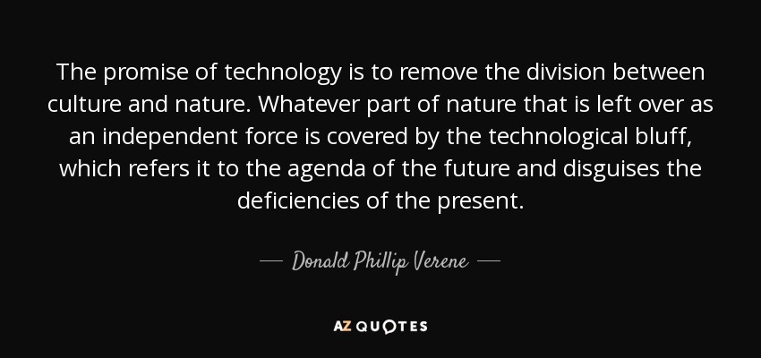The promise of technology is to remove the division between culture and nature. Whatever part of nature that is left over as an independent force is covered by the technological bluff, which refers it to the agenda of the future and disguises the deficiencies of the present. - Donald Phillip Verene