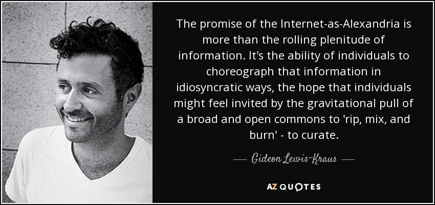 The promise of the Internet-as-Alexandria is more than the rolling plenitude of information. It's the ability of individuals to choreograph that information in idiosyncratic ways, the hope that individuals might feel invited by the gravitational pull of a broad and open commons to 'rip, mix, and burn' - to curate. - Gideon Lewis-Kraus