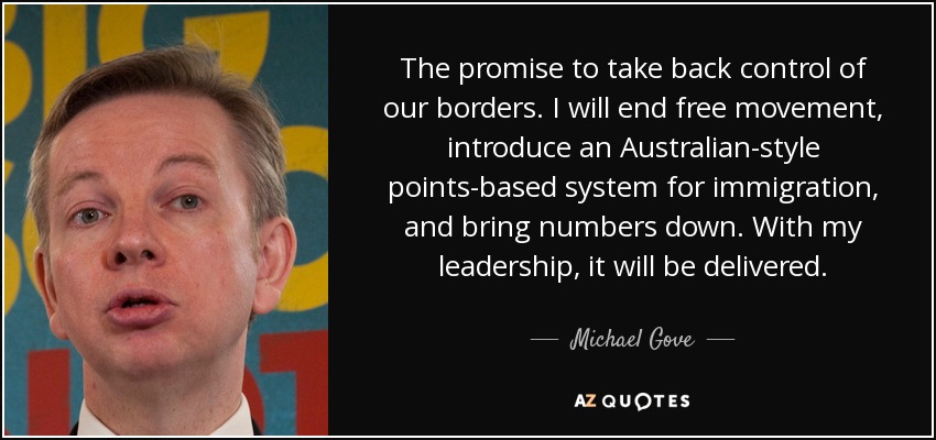 The promise to take back control of our borders. I will end free movement, introduce an Australian-style points-based system for immigration, and bring numbers down. With my leadership, it will be delivered. - Michael Gove