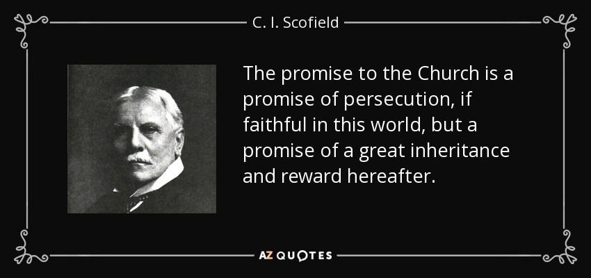 The promise to the Church is a promise of persecution, if faithful in this world, but a promise of a great inheritance and reward hereafter. - C. I. Scofield