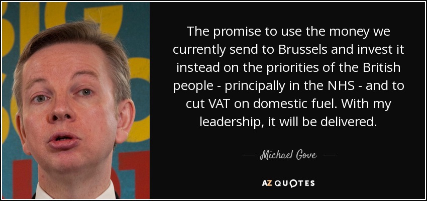 The promise to use the money we currently send to Brussels and invest it instead on the priorities of the British people - principally in the NHS - and to cut VAT on domestic fuel. With my leadership, it will be delivered. - Michael Gove
