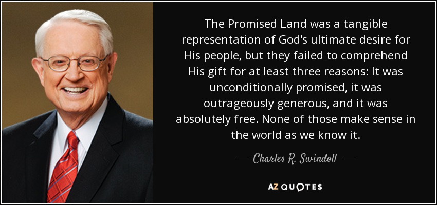 The Promised Land was a tangible representation of God's ultimate desire for His people, but they failed to comprehend His gift for at least three reasons: It was unconditionally promised, it was outrageously generous, and it was absolutely free. None of those make sense in the world as we know it. - Charles R. Swindoll