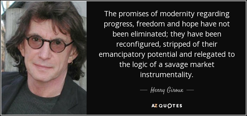 The promises of modernity regarding progress, freedom and hope have not been eliminated; they have been reconfigured, stripped of their emancipatory potential and relegated to the logic of a savage market instrumentality. - Henry Giroux