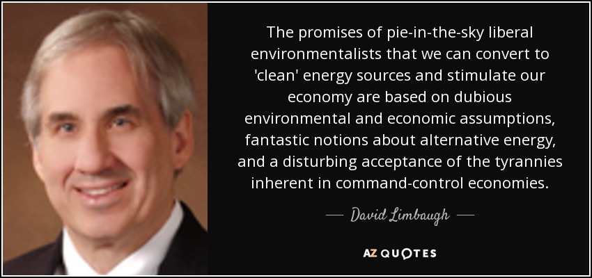 The promises of pie-in-the-sky liberal environmentalists that we can convert to 'clean' energy sources and stimulate our economy are based on dubious environmental and economic assumptions, fantastic notions about alternative energy, and a disturbing acceptance of the tyrannies inherent in command-control economies. - David Limbaugh