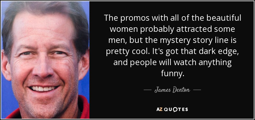The promos with all of the beautiful women probably attracted some men, but the mystery story line is pretty cool. It's got that dark edge, and people will watch anything funny. - James Denton