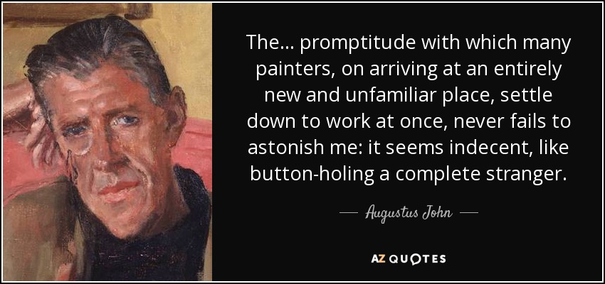 The... promptitude with which many painters, on arriving at an entirely new and unfamiliar place, settle down to work at once, never fails to astonish me: it seems indecent, like button-holing a complete stranger. - Augustus John