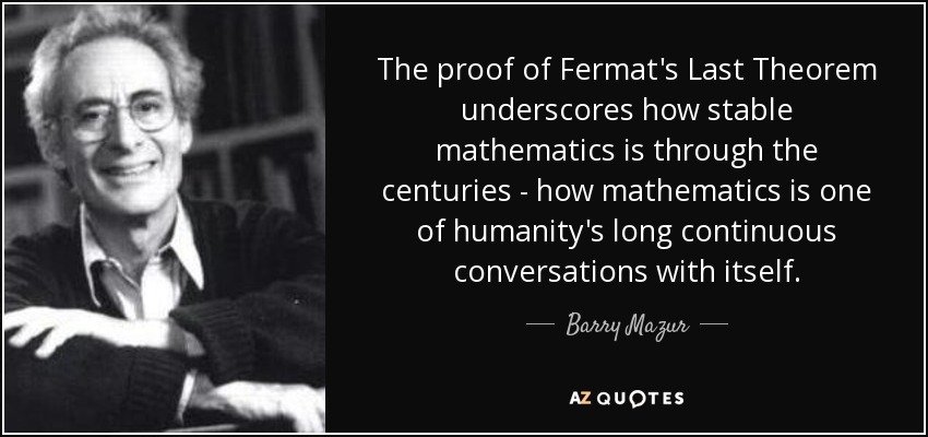 The proof of Fermat's Last Theorem underscores how stable mathematics is through the centuries - how mathematics is one of humanity's long continuous conversations with itself. - Barry Mazur