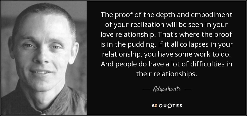 The proof of the depth and embodiment of your realization will be seen in your love relationship. That's where the proof is in the pudding. If it all collapses in your relationship, you have some work to do. And people do have a lot of difficulties in their relationships. - Adyashanti