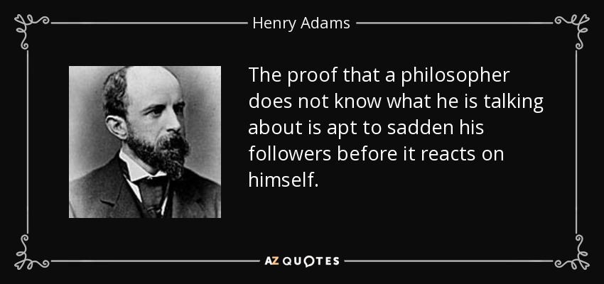 The proof that a philosopher does not know what he is talking about is apt to sadden his followers before it reacts on himself. - Henry Adams