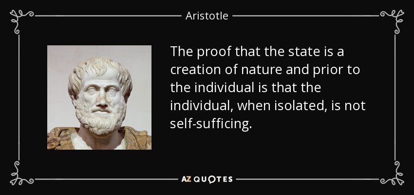 The proof that the state is a creation of nature and prior to the individual is that the individual, when isolated, is not self-sufficing. - Aristotle