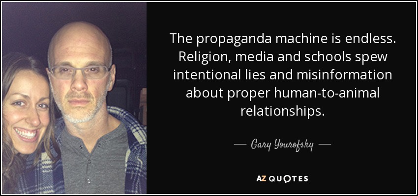 The propaganda machine is endless. Religion, media and schools spew intentional lies and misinformation about proper human-to-animal relationships. - Gary Yourofsky