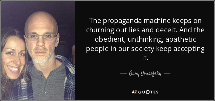The propaganda machine keeps on churning out lies and deceit. And the obedient, unthinking, apathetic people in our society keep accepting it. - Gary Yourofsky