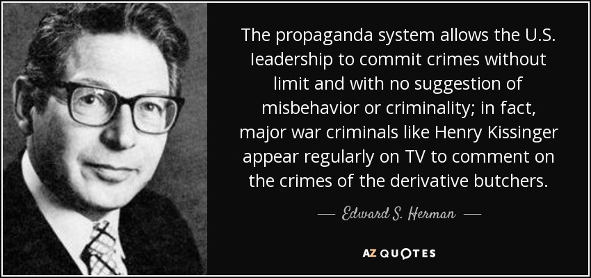 The propaganda system allows the U.S. Ieadership to commit crimes without limit and with no suggestion of misbehavior or criminality; in fact, major war criminals like Henry Kissinger appear regularly on TV to comment on the crimes of the derivative butchers. - Edward S. Herman