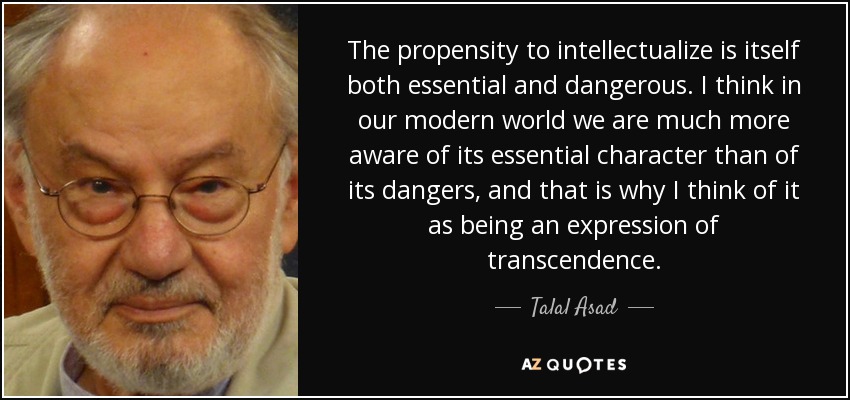 The propensity to intellectualize is itself both essential and dangerous. I think in our modern world we are much more aware of its essential character than of its dangers, and that is why I think of it as being an expression of transcendence. - Talal Asad