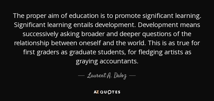 The proper aim of education is to promote significant learning. Significant learning entails development. Development means successively asking broader and deeper questions of the relationship between oneself and the world. This is as true for first graders as graduate students, for fledging artists as graying accountants. - Laurent A. Daloz