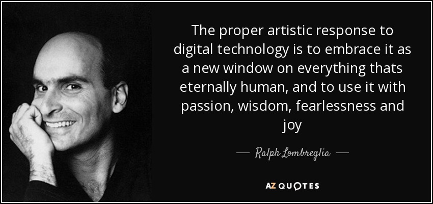 The proper artistic response to digital technology is to embrace it as a new window on everything thats eternally human, and to use it with passion, wisdom, fearlessness and joy - Ralph Lombreglia