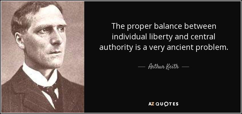The proper balance between individual liberty and central authority is a very ancient problem. - Arthur Keith