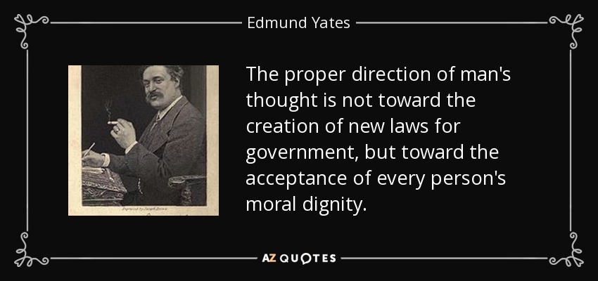 The proper direction of man's thought is not toward the creation of new laws for government, but toward the acceptance of every person's moral dignity. - Edmund Yates