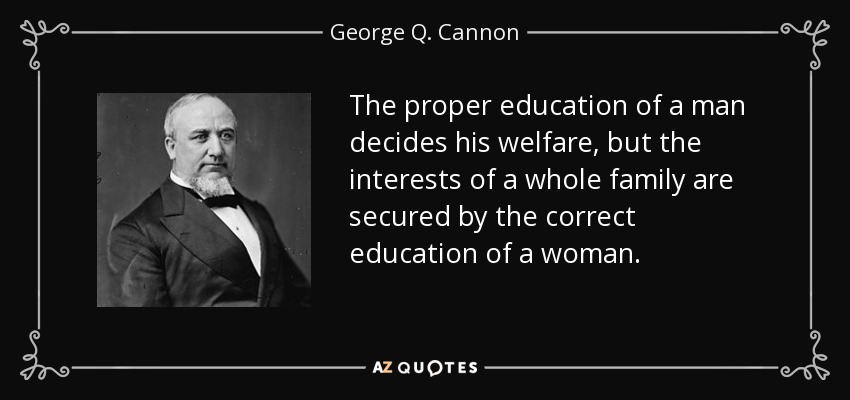 The proper education of a man decides his welfare, but the interests of a whole family are secured by the correct education of a woman. - George Q. Cannon