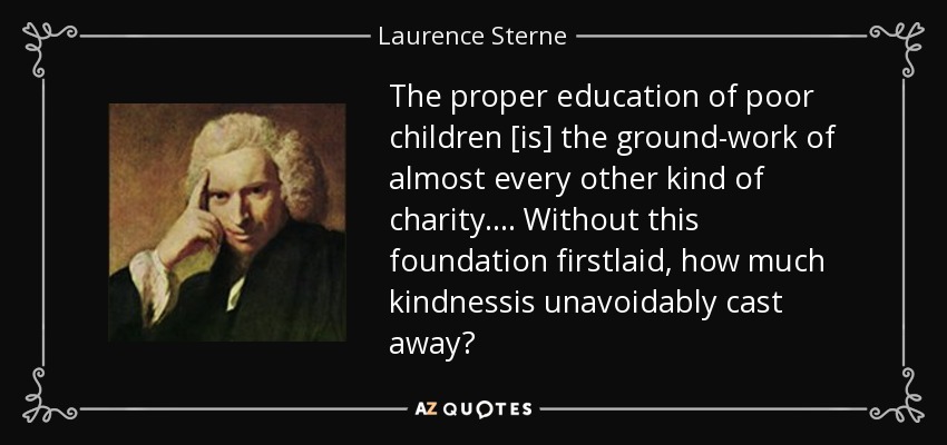 The proper education of poor children [is] the ground-work of almost every other kind of charity.... Without this foundation firstlaid, how much kindnessis unavoidably cast away? - Laurence Sterne