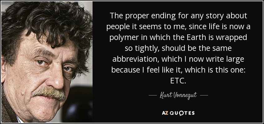The proper ending for any story about people it seems to me, since life is now a polymer in which the Earth is wrapped so tightly, should be the same abbreviation, which I now write large because I feel like it, which is this one: ETC. - Kurt Vonnegut