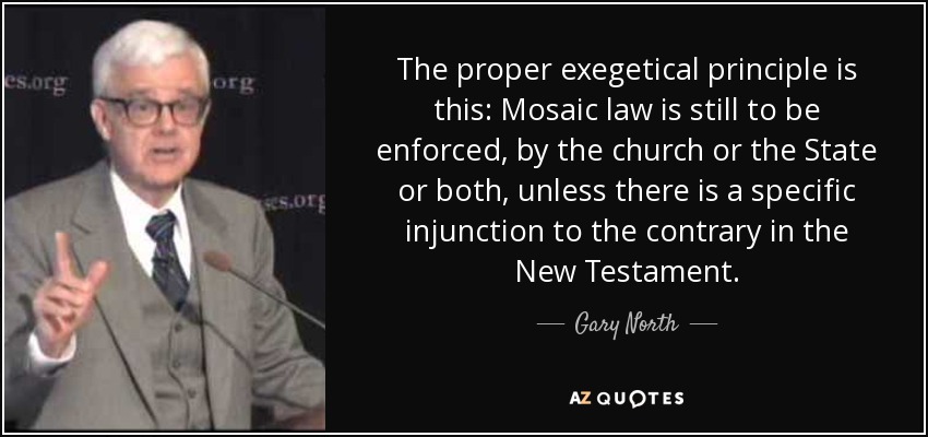 The proper exegetical principle is this: Mosaic law is still to be enforced, by the church or the State or both, unless there is a specific injunction to the contrary in the New Testament. - Gary North