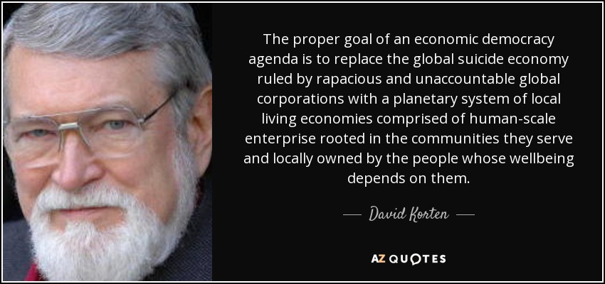 The proper goal of an economic democracy agenda is to replace the global suicide economy ruled by rapacious and unaccountable global corporations with a planetary system of local living economies comprised of human-scale enterprise rooted in the communities they serve and locally owned by the people whose wellbeing depends on them. - David Korten