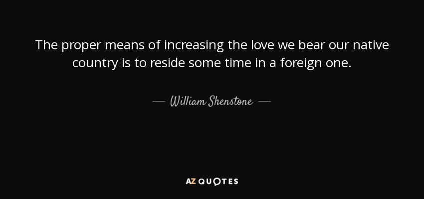 The proper means of increasing the love we bear our native country is to reside some time in a foreign one. - William Shenstone