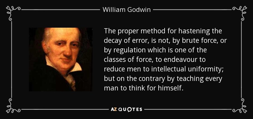 The proper method for hastening the decay of error, is not, by brute force, or by regulation which is one of the classes of force, to endeavour to reduce men to intellectual uniformity; but on the contrary by teaching every man to think for himself. - William Godwin
