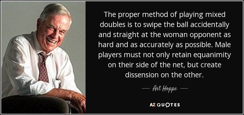 The proper method of playing mixed doubles is to swipe the ball accidentally and straight at the woman opponent as hard and as accurately as possible. Male players must not only retain equanimity on their side of the net, but create dissension on the other. - Art Hoppe