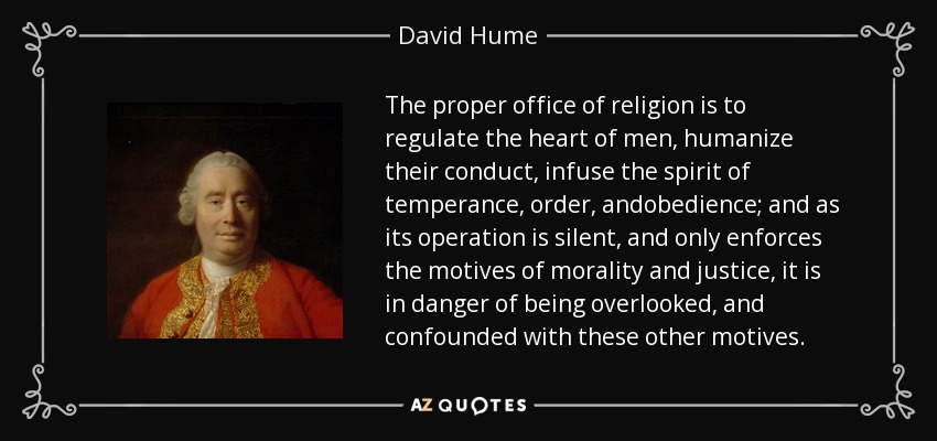 The proper office of religion is to regulate the heart of men, humanize their conduct, infuse the spirit of temperance, order, andobedience; and as its operation is silent, and only enforces the motives of morality and justice, it is in danger of being overlooked, and confounded with these other motives. - David Hume