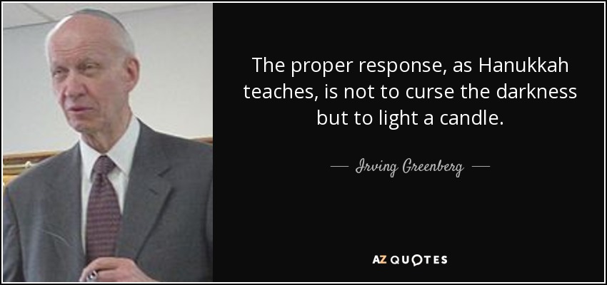 The proper response, as Hanukkah teaches, is not to curse the darkness but to light a candle. - Irving Greenberg
