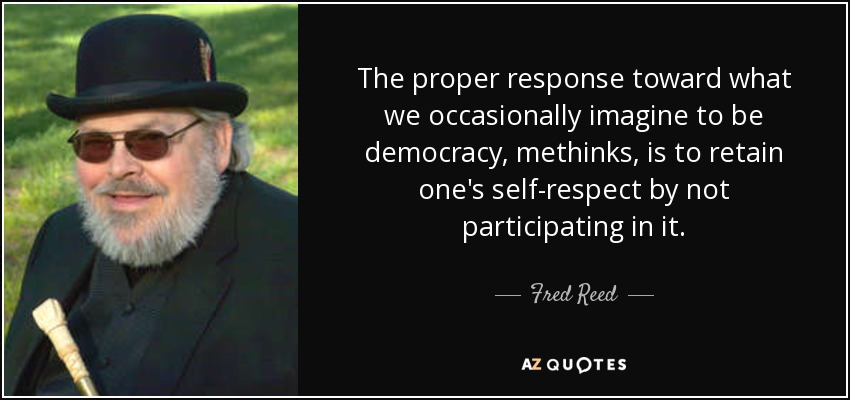 The proper response toward what we occasionally imagine to be democracy, methinks, is to retain one's self-respect by not participating in it. - Fred Reed