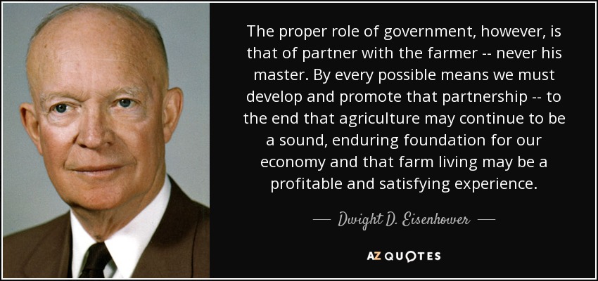 The proper role of government, however, is that of partner with the farmer -- never his master. By every possible means we must develop and promote that partnership -- to the end that agriculture may continue to be a sound, enduring foundation for our economy and that farm living may be a profitable and satisfying experience. - Dwight D. Eisenhower