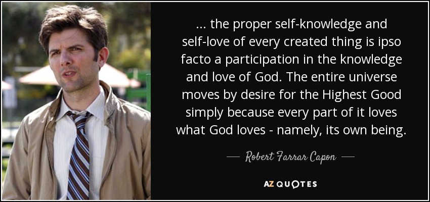 ... the proper self-knowledge and self-love of every created thing is ipso facto a participation in the knowledge and love of God. The entire universe moves by desire for the Highest Good simply because every part of it loves what God loves - namely, its own being. - Robert Farrar Capon