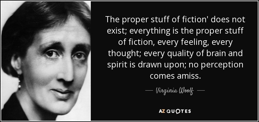 The proper stuff of fiction' does not exist; everything is the proper stuff of fiction, every feeling, every thought; every quality of brain and spirit is drawn upon; no perception comes amiss. - Virginia Woolf