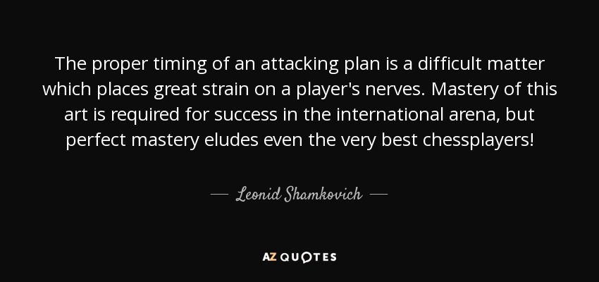 The proper timing of an attacking plan is a difficult matter which places great strain on a player's nerves. Mastery of this art is required for success in the international arena, but perfect mastery eludes even the very best chessplayers! - Leonid Shamkovich
