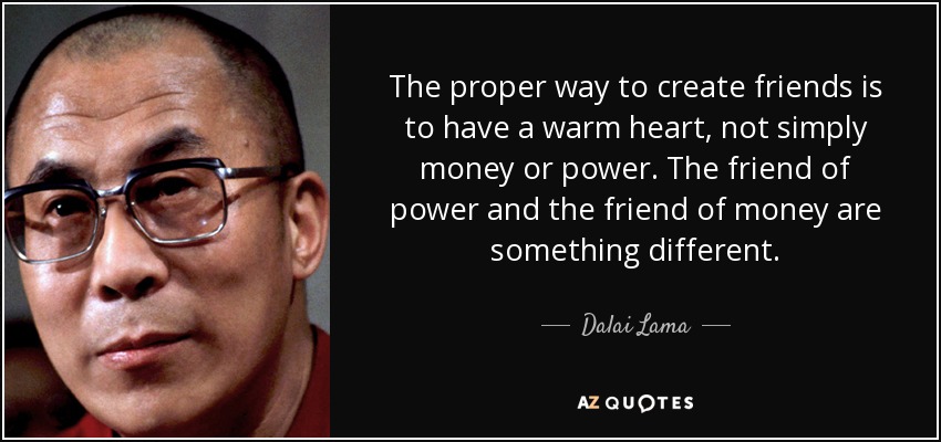 The proper way to create friends is to have a warm heart, not simply money or power. The friend of power and the friend of money are something different. - Dalai Lama