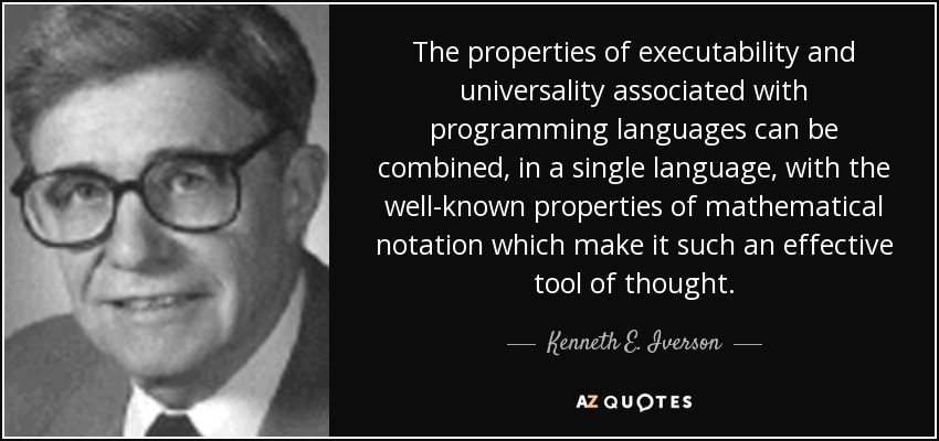 The properties of executability and universality associated with programming languages can be combined, in a single language, with the well-known properties of mathematical notation which make it such an effective tool of thought. - Kenneth E. Iverson