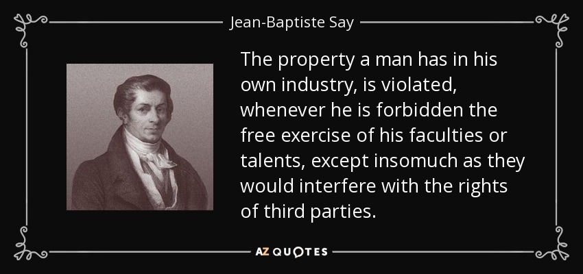 The property a man has in his own industry, is violated, whenever he is forbidden the free exercise of his faculties or talents, except insomuch as they would interfere with the rights of third parties. - Jean-Baptiste Say