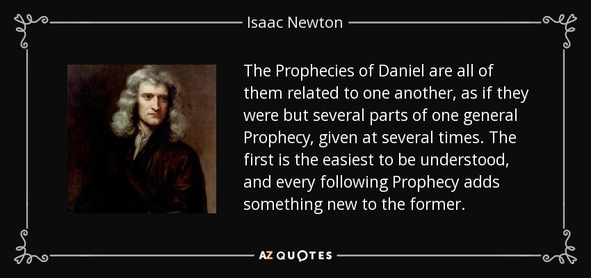 The Prophecies of Daniel are all of them related to one another, as if they were but several parts of one general Prophecy, given at several times. The first is the easiest to be understood, and every following Prophecy adds something new to the former. - Isaac Newton