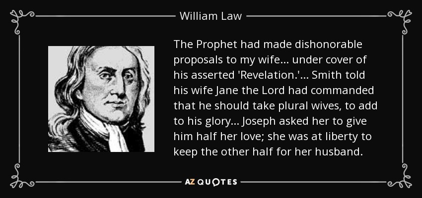 The Prophet had made dishonorable proposals to my wife... under cover of his asserted 'Revelation.'... Smith told his wife Jane the Lord had commanded that he should take plural wives, to add to his glory... Joseph asked her to give him half her love; she was at liberty to keep the other half for her husband. - William Law