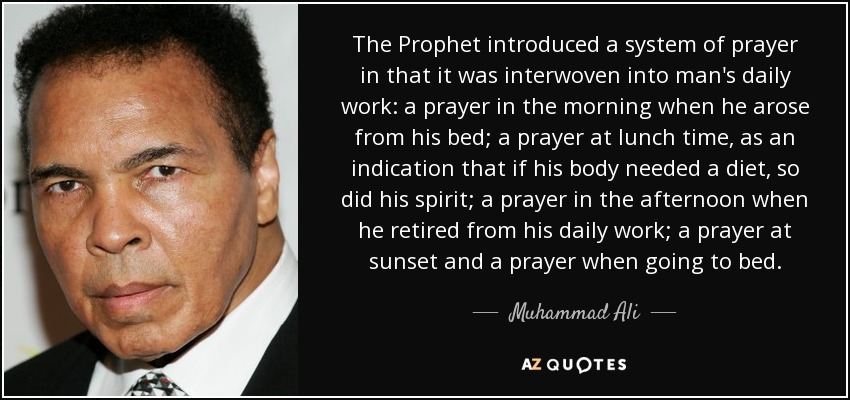 The Prophet introduced a system of prayer in that it was interwoven into man's daily work: a prayer in the morning when he arose from his bed; a prayer at lunch time, as an indication that if his body needed a diet, so did his spirit; a prayer in the afternoon when he retired from his daily work; a prayer at sunset and a prayer when going to bed. - Muhammad Ali