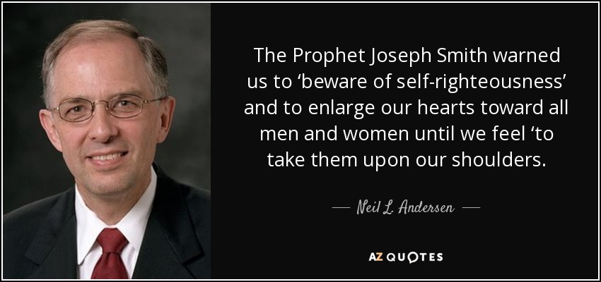 The Prophet Joseph Smith warned us to ‘beware of self-righteousness’ and to enlarge our hearts toward all men and women until we feel ‘to take them upon our shoulders. - Neil L. Andersen