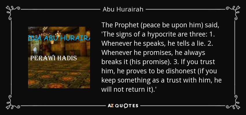 The Prophet (peace be upon him) said, 'The signs of a hypocrite are three: 1. Whenever he speaks, he tells a lie. 2. Whenever he promises, he always breaks it (his promise). 3. If you trust him, he proves to be dishonest (if you keep something as a trust with him, he will not return it).' - Abu Hurairah