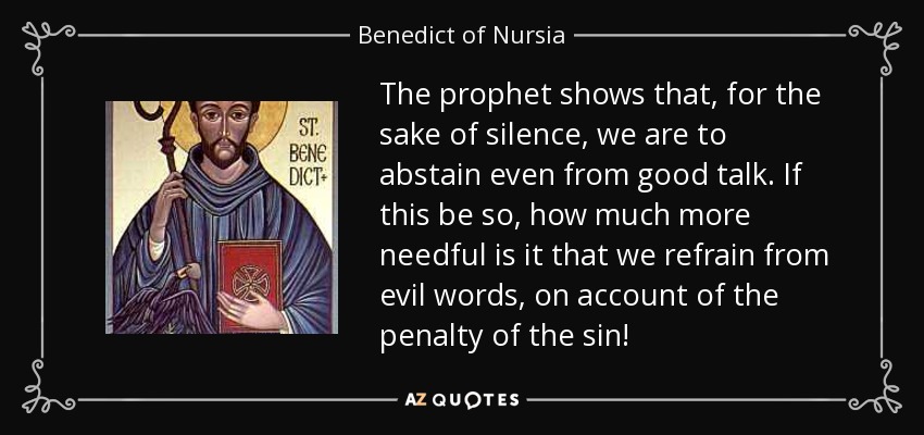 The prophet shows that, for the sake of silence, we are to abstain even from good talk. If this be so, how much more needful is it that we refrain from evil words, on account of the penalty of the sin! - Benedict of Nursia